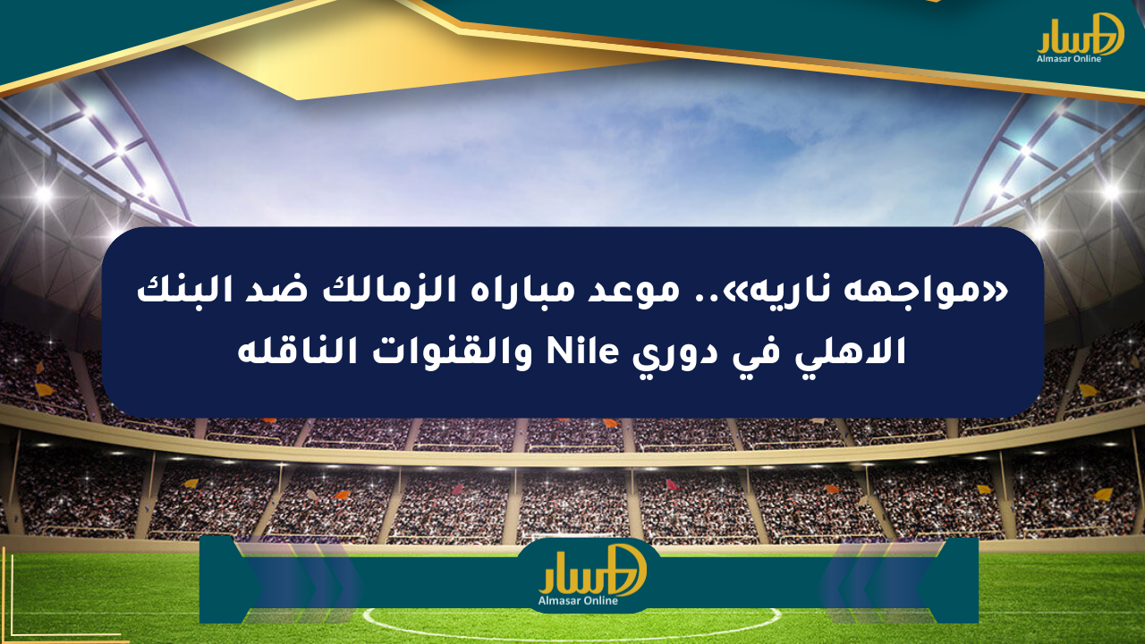 «مواجهة نارية».. موعد مباراة الزمالك ضد البنك الأهلي في دوري Nile والقنوات الناقلة